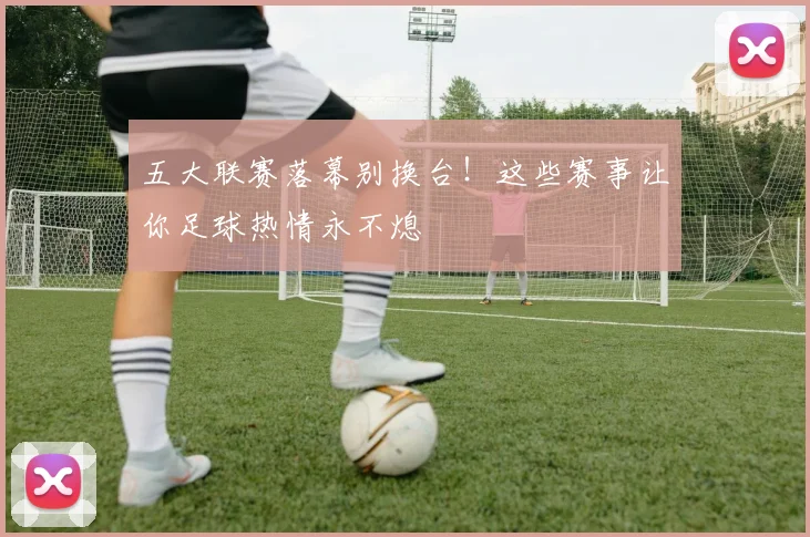 五大联赛落幕别换台!这些赛事让你足球热情永不熄